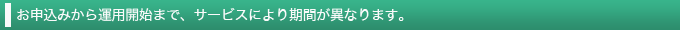 お申込みから運用開始まで、サービスにより期間が異なります。